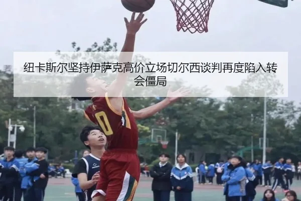 纽卡斯尔坚持伊萨克高价立场切尔西谈判再度陷入转会僵局