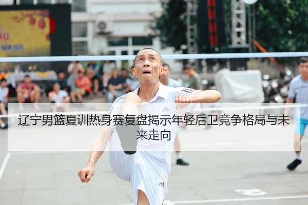 辽宁男篮夏训热身赛复盘揭示年轻后卫竞争格局与未来走向