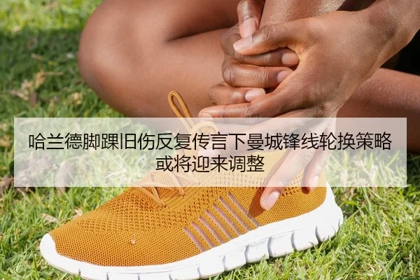 哈兰德脚踝旧伤反复传言下曼城锋线轮换策略或将迎来调整