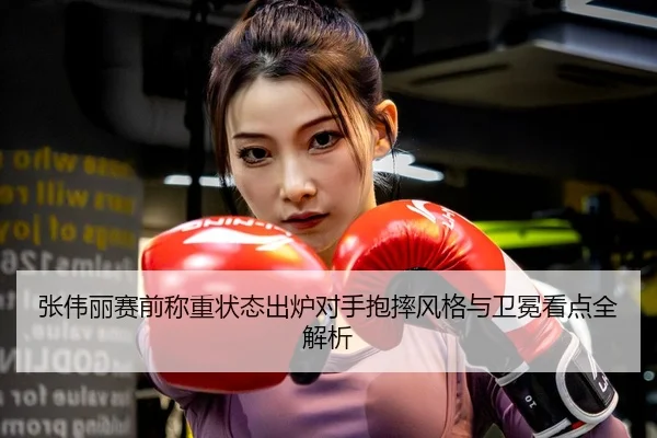 张伟丽赛前称重状态出炉对手抱摔风格与卫冕看点全解析