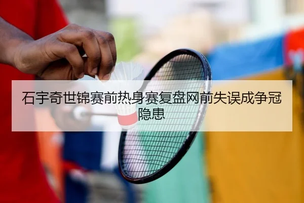 石宇奇世锦赛前热身赛复盘网前失误成争冠隐患