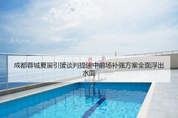 成都蓉城夏窗引援谈判提速中前场补强方案全面浮出水面